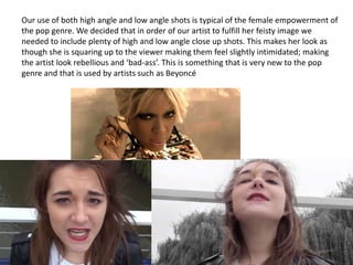 Our use of both high angle and low angle shots is typical of the female empowerment of
the pop genre. We decided that in order of our artist to fulfill her feisty image we
needed to include plenty of high and low angle close up shots. This makes her look as
though she is squaring up to the viewer making them feel slightly intimidated; making
the artist look rebellious and ‘bad-ass’. This is something that is very new to the pop
genre and that is used by artists such as Beyoncé

 