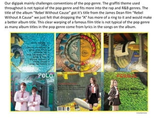 Our digipak mainly challenges conventions of the pop genre. The graffiti theme used
throughout is not typical of the pop genre and fits more into the rap and R&B genres. The
title of the album “Rebel Without Cause” got it’s title from the James Dean film “Rebel
Without A Cause” we just felt that dropping the “A” has more of a ring to it and would make
a better album title. This clear warping of a famous film title is not typical of the pop genre
as many album titles in the pop genre come from lyrics in the songs on the album.

 