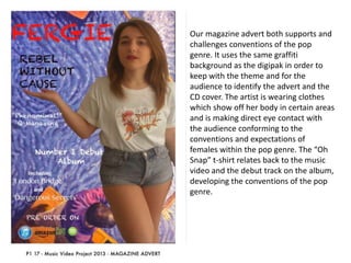 Our magazine advert both supports and
challenges conventions of the pop
genre. It uses the same graffiti
background as the digipak in order to
keep with the theme and for the
audience to identify the advert and the
CD cover. The artist is wearing clothes
which show off her body in certain areas
and is making direct eye contact with
the audience conforming to the
conventions and expectations of
females within the pop genre. The “Oh
Snap” t-shirt relates back to the music
video and the debut track on the album,
developing the conventions of the pop
genre.

 
