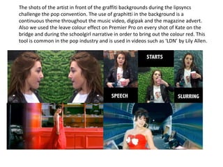 The shots of the artist in front of the graffiti backgrounds during the lipsyncs
challenge the pop convention. The use of graphitti in the background is a
continuous theme throughout the music video, digipak and the magazine advert.
Also we used the leave colour effect on Premier Pro on every shot of Kate on the
bridge and during the schoolgirl narrative in order to bring out the colour red. This
tool is common in the pop industry and is used in videos such as ‘LDN’ by Lily Allen.

 