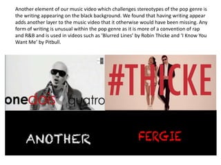 Another element of our music video which challenges stereotypes of the pop genre is
the writing appearing on the black background. We found that having writing appear
adds another layer to the music video that it otherwise would have been missing. Any
form of writing is unusual within the pop genre as it is more of a convention of rap
and R&B and is used in videos such as ‘Blurred Lines’ by Robin Thicke and ‘I Know You
Want Me’ by Pitbull.

 