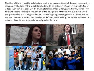 The idea of the schoolgirls walking to school is very conventional of the pop genre as it is
relatable to the fans of these artists who tend to be between 13 and 18 years old. Music
videos such as ‘Hollaback Girl’ by Gwen Stefani and ‘You Belong With Me’ by Taylor Swift
follow the same schoolgirl convention of the pop genre. At the end of our music video
the girls reach the school gates before discovering a sign stating that school is closed as
the teachers are on strike. This ‘teacher strike’ idea is something that school kids now can
relate to thus the artist appeals strongly to her fanbase.

 