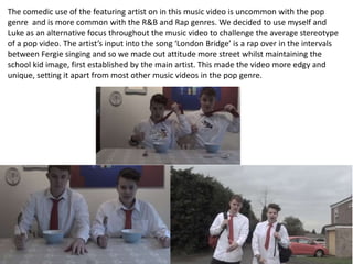 The comedic use of the featuring artist on in this music video is uncommon with the pop
genre and is more common with the R&B and Rap genres. We decided to use myself and
Luke as an alternative focus throughout the music video to challenge the average stereotype
of a pop video. The artist’s input into the song ‘London Bridge’ is a rap over in the intervals
between Fergie singing and so we made out attitude more street whilst maintaining the
school kid image, first established by the main artist. This made the video more edgy and
unique, setting it apart from most other music videos in the pop genre.

 