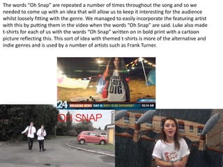 The words “Oh Snap” are repeated a number of times throughout the song and so we
needed to come up with an idea that will allow us to keep it interesting for the audience
whilst loosely fitting with the genre. We managed to easily incorporate the featuring artist
with this by putting them in the video when the words “Oh Snap” are said. Luke also made
t-shirts for each of us with the words “Oh Snap” written on in bold print with a cartoon
picture reflecting this. This sort of idea with themed t-shirts is more of the alternative and
indie genres and is used by a number of artists such as Frank Turner.

 