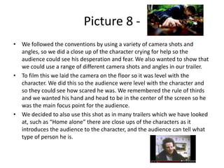 Picture 8 • We followed the conventions by using a variety of camera shots and
angles, so we did a close up of the character crying for help so the
audience could see his desperation and fear. We also wanted to show that
we could use a range of different camera shots and angles in our trailer.
• To film this we laid the camera on the floor so it was level with the
character. We did this so the audience were level with the character and
so they could see how scared he was. We remembered the rule of thirds
and we wanted his hand and head to be in the center of the screen so he
was the main focus point for the audience.
• We decided to also use this shot as in many trailers which we have looked
at, such as “Home alone” there are close ups of the characters as it
introduces the audience to the character, and the audience can tell what
type of person he is.

 