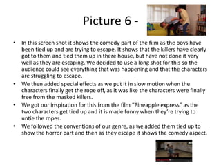 Picture 6 • In this screen shot it shows the comedy part of the film as the boys have
been tied up and are trying to escape. It shows that the killers have clearly
got to them and tied them up in there house, but have not done it very
well as they are escaping. We decided to use a long shot for this so the
audience could see everything that was happening and that the characters
are struggling to escape.
• We then added special effects as we put it in slow motion when the
characters finally get the rope off, as it was like the characters were finally
free from the masked killers.
• We got our inspiration for this from the film “Pineapple express” as the
two characters get tied up and it is made funny when they’re trying to
untie the ropes.
• We followed the conventions of our genre, as we added them tied up to
show the horror part and then as they escape it shows the comedy aspect.

 
