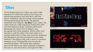 Titles
At the beginning of our video, we used a title
sequence to state the name of the song. We
specifically picked a font that fits in with the
genre. Therefore, the font is bold white bubble
writing dominating the frame. We gained
inspiration from Skepta’s So Alive music video. The
video features a title sequence stating the artist
and the feature N-Dubz, another well known
grime/rap trio which fans of Skepta may
recognise from other projects. Grime artists may
decide to add this effect into their video as it
clearly marks that it is their work and the audience
are still able to see the footage from the video
behind it. The Skepta title uses a zoom in transition
whereas our In The Bag title uses no specific
transitional effect. The frame also happens
around the title in our video whereas in Skepta’s,
the way to view the frame is through the titles.

Screenshot 1

So Alive by Skepta ft N-Dubz

 