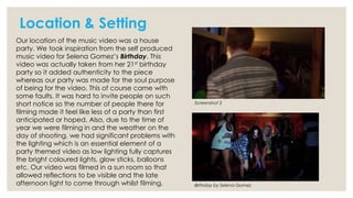 Location & Setting
Our location of the music video was a house
party. We took inspiration from the self produced
music video for Selena Gomez’s Birthday. This
video was actually taken from her 21st birthday
party so it added authenticity to the piece
whereas our party was made for the soul purpose
of being for the video. This of course came with
some faults. It was hard to invite people on such
short notice so the number of people there for
filming made it feel like less of a party than first
anticipated or hoped. Also, due to the time of
year we were filming in and the weather on the
day of shooting, we had significant problems with
the lighting which is an essential element of a
party themed video as low lighting fully captures
the bright coloured lights, glow sticks, balloons
etc. Our video was filmed in a sun room so that
allowed reflections to be visible and the late
afternoon light to come through whilst filming.

Screenshot 2

Birthday by Selena Gomez

 