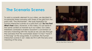 The Scenario Scenes
To add a comedic element to our video, we decided to
incorporate three scenarios with three of the girls from the
party with “The Womanizer”. We took inspiration for
human interaction scenes on a sofa from JLS’ Do You Feel
What I Feel video. However, in this video, it is not done in
the same context or manner as in our video. Our video
therefore contradicts Andrew Goodwin’s convention of
the lyrics matching with the visuals as we can see through
the scenarios that the womanizer doesn’t in fact “have it
in the bag” as the song states. In contrast, the human
interaction scenes in JLS’ video do fit in with the lyrics and
meaning of the song.

Screenshot 3

Do You Feel What I Feel by JLS

 