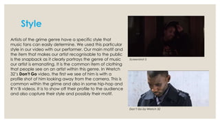 Style
Artists of the grime genre have a specific style that
music fans can easily determine. We used this particular
style in our video with our performer. Our main motif and
the item that makes our artist recognisable to the public
is the snapback as it clearly portrays the genre of music
our artist is emanating. It is the common item of clothing
that people see on an artist within this genre. In Wretch
32’s Don’t Go video, the first we see of him is with a
profile shot of him looking away from the camera. This is
common within the grime and also in some hip-hop and
R’n’B videos. It is to show off their profile to the audience
and also capture their style and possibly their motif.

Screenshot 5

Don’t Go by Wretch 32

 