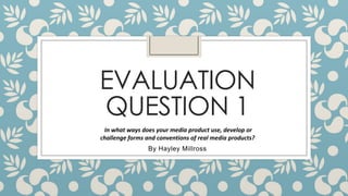 EVALUATION
QUESTION 1
In what ways does your media product use, develop or
challenge forms and conventions of real media products?

By Hayley Millross

 
