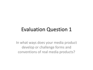Evaluation Question 1
In what ways does your media product
develop or challenge forms and
conventions of real media products?

 