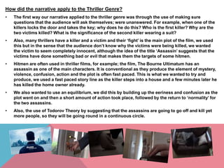 How did the narrative apply to the Thriller Genre?
•

The first way our narrative applied to the thriller genre was through the use of making sure
questions that the audience will ask themselves; were unanswered. For example, when one of the
killers locks the door and takes the key; why does he do this? Who is the first killer? Why are the
two victims killed? What is the significance of the second killer wearing a suit?

•

Also, many thrillers have a killer and a victim and their ‘fight’ is the main plot of the film, we used
this but in the sense that the audience don’t know why the victims were being killed, we wanted
the victim to seem completely innocent, although the idea of the title ‘Assassin’ suggests that the
victims have done something bad or evil that makes them the targets of some hitmen.

•

Hitmen are often used in thriller films, for example; the film, The Bourne Ultimatum has an
assassin as one of the main characters. It is conventional as they produce the element of mystery,
violence, confusion, action and the plot is often fast paced. This is what we wanted to try and
produce, we used a fast paced story line as the killer steps into a house and a few minutes later he
has killed the home owner already.

•

We also wanted to use an equilibrium, we did this by building up the eeriness and confusion as the
plot went on and then a short amount of action took place, followed by the return to ‘normality’ for
the two assassins.

•

Also, the use of Todorov Theory by suggesting that the assassins are going to go off and kill yet
more people, so they will be going round in a continuous circle.

 