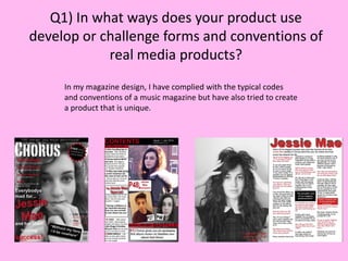 Q1) In what ways does your product use
develop or challenge forms and conventions of
real media products?
In my magazine design, I have complied with the typical codes
and conventions of a music magazine but have also tried to create
a product that is unique.

 