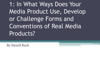 1: In What Ways Does Your
Media Product Use, Develop
or Challenge Forms and
Conventions of Real Media
Products?
By Denzil Buck

 