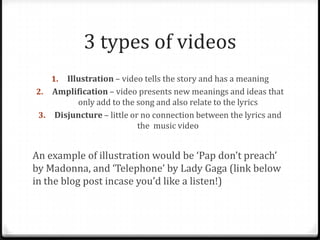 3 types of videos
Illustration – video tells the story and has a meaning
2. Amplification – video presents new meanings and ideas that
only add to the song and also relate to the lyrics
3. Disjuncture – little or no connection between the lyrics and
the music video
1.

An example of illustration would be ‘Pap don’t preach’
by Madonna, and ‘Telephone’ by Lady Gaga (link below
in the blog post incase you’d like a listen!)

 