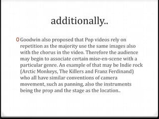 additionally..
0 Goodwin also proposed that Pop videos rely on

repetition as the majority use the same images also
with the chorus in the video. Therefore the audience
may begin to associate certain mise-en-scene with a
particular genre. An example of that may be Indie rock
(Arctic Monkeys, The Killers and Franz Ferdinand)
who all have similar conventions of camera
movement, such as panning, also the instruments
being the prop and the stage as the location..

 