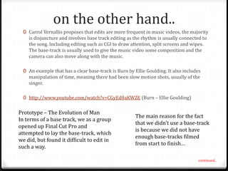 on the other hand..
0 Carrol Vernallis proposes that edits are more frequent in music videos, the majority
is disjuncture and involves base track editing as the rhythm is usually connected to
the song. Including editing such as CGI to draw attention, split screens and wipes.
The base-track is usually used to give the music video some composition and the
camera can also move along with the music.
0 An example that has a clear base-track is Burn by Ellie Goulding. It also includes
manipulation of time, meaning there had been slow motion shots, usually of the
singer.
0 http://www.youtube.com/watch?v=CGyEd0aKWZE (Burn – Ellie Goulding)

Prototype – The Evolution of Man
In terms of a base track, we as a group
opened up Final Cut Pro and
attempted to lay the base-track, which
we did, but found it difficult to edit in
such a way.

The main reason for the fact
that we didn’t use a base-track
is because we did not have
enough base-tracks filmed
from start to finish…
continued..

 