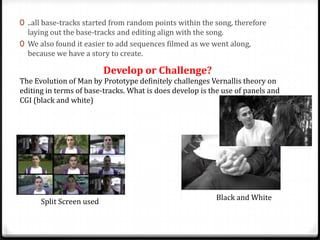 0 ..all base-tracks started from random points within the song, therefore
laying out the base-tracks and editing align with the song.
0 We also found it easier to add sequences filmed as we went along,
because we have a story to create.

Develop or Challenge?

The Evolution of Man by Prototype definitely challenges Vernallis theory on
editing in terms of base-tracks. What is does develop is the use of panels and
CGI (black and white)

Split Screen used

Black and White

 