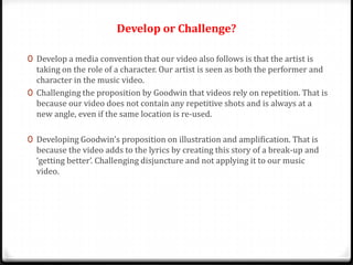 Develop or Challenge?
0 Develop a media convention that our video also follows is that the artist is

taking on the role of a character. Our artist is seen as both the performer and
character in the music video.
0 Challenging the proposition by Goodwin that videos rely on repetition. That is
because our video does not contain any repetitive shots and is always at a
new angle, even if the same location is re-used.
0 Developing Goodwin’s proposition on illustration and amplification. That is
because the video adds to the lyrics by creating this story of a break-up and
‘getting better’. Challenging disjuncture and not applying it to our music
video.

 