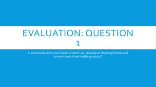EVALUATION: QUESTION
1
In what ways does your media product use, develop or challenge forms and
conventions of real media products?

 