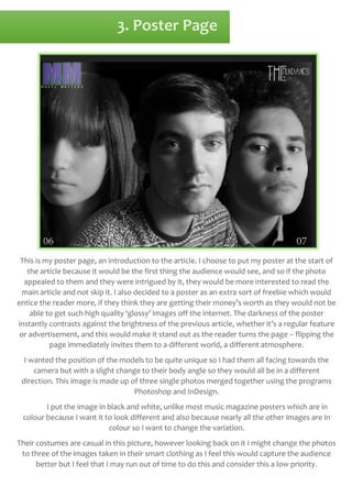 3. Poster Page

This is my poster page, an introduction to the article. I choose to put my poster at the start of
the article because it would be the first thing the audience would see, and so if the photo
appealed to them and they were intrigued by it, they would be more interested to read the
main article and not skip it. I also decided to a poster as an extra sort of freebie which would
entice the reader more, if they think they are getting their money’s worth as they would not be
able to get such high quality ‘glossy’ images off the internet. The darkness of the poster
instantly contrasts against the brightness of the previous article, whether it’s a regular feature
or advertisement, and this would make it stand out as the reader turns the page – flipping the
page immediately invites them to a different world, a different atmosphere.
I wanted the position of the models to be quite unique so I had them all facing towards the
camera but with a slight change to their body angle so they would all be in a different
direction. This image is made up of three single photos merged together using the programs
Photoshop and InDesign.
I put the image in black and white, unlike most music magazine posters which are in
colour because I want it to look different and also because nearly all the other images are in
colour so I want to change the variation.
Their costumes are casual in this picture, however looking back on it I might change the photos
to three of the images taken in their smart clothing as I feel this would capture the audience
better but I feel that I may run out of time to do this and consider this a low priority.

 