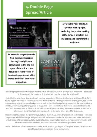 4. Double Page
Spread/Article

This is the proper introduction page into the actual article itself, which is why it is so important – because if
it doesn’t grab the reader at first, what is to say the rest of the article will?
I decided to again base it on an already existing magazine – this time the Kerrang! article on Blink 182. I
found myself attracted to the article because it was different – the typical colour of this genre, red, stood
out massively against the dark background as well as the bleed image being centred to the side, not in the
middle, which is unique for any genre of magazine – a lot tend to have their focus subject in the middle. I
also like the use of lines in this article – it surrounds the quote perfectly and makes the text stand out. It
also makes the article look neat but sketchy at the same time – good for this genre.
I took into consideration the general layout of any music magazine with placement and images – with this
page I used a full bleed image and put it in black and white to make the text stand out more and to fit in
with the rest of the magazine. I also put the text into columns to make it look neater, more realistic and
easier for the audience to read, and have continued this all throughout the article.
Lastly, I feel I have a few improvements to be made, such as getting rid of the glow behind Zak’s form and
possibly adding my website on there somewhere.

 