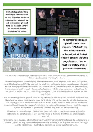 This is the second double page spread of my article. It is still in the production process as I’m working on
which images to use and where to place them.
I want my images to be placed uniquely, not just in the centre of the page and I have based the layout on
the article above from NME. I like how both the article text and images have an equal display on this page –
it’s been evenly split in half for each aspect. Like the NME article, I have kept with my house style of using
lines to separate text from each other as well as keeping in with the colour consistency and outlining the
pull quotes in purple. Later on I may add a greenish glow to match the front cover and to make the text
even bolder.
Also like most magazines in general, I have put my article in columns, so it looks neater and is easier to read.
Like other music magazines I have also made the first letter of the columns on the introduction page and
back page bigger and in a different colour to make that bit of text stand out more. Also like most music
magazine I have included the magazine’s website at the bottom of the page, which may catch the reader’s
eye and prompt them to go onto the website if they found the article interesting.
I have tried to vary my images; close ups, long shots, mid shots, as I want the audience to see what
instruments the band has used so they can relate more to them and don’t think the talent has come
naturally.
Unlike some music magazine articles, I have kept in with this ‘dark theme’ and changed the background to a
basic black, which not only fits in with the genre but also the theme of the magazine and makes the images
seem to blend in more – like the band members are coming out of the darkness.

 