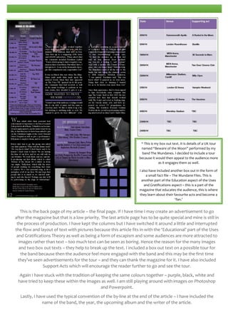 ^ This is my box out text. It is details of a UK tour
named “Beware of the Moon” performed by my
band The Mundanes. I decided to include a tour
because it would then appeal to the audience more
as it engages them as well.
I also have included another box out in the form of
a small fact file – The Mundane Files. This is
another part of the Education aspect of the Uses
and Gratifications aspect – this is a part of the
magazine that educates the audience, this is where
they learn about their favourite acts and become a
‘fan.’

This is the back page of my article – the final page. If I have time I may create an advertisement to go
after the magazine but that is a low priority. The last article page has to be quite special and mine is still in
the process of production. I have kept the columns but I have switched it around a little and interrupted
the flow and layout of text with pictures because this article fits in with the ‘Educational’ part of the Uses
and Gratifications Theory as well as being a form of escapism and some audiences are more attracted to
images rather than text – too much text can be seen as boring. Hence the reason for the many images
and two box out texts – they help to break up the text. I included a box out text on a possible tour for
the band because then the audience feel more engaged with the band and this may be the first time
they’ve seen advertisements for the tour – and they can thank the magazine for it. I have also included
Support Acts which will encourage the reader further to go and see the tour.
Again I have stuck with the tradition of keeping the same colours together – purple, black, white and
have tried to keep these within the images as well. I am still playing around with images on Photoshop
and Powerpoint.
Lastly, I have used the typical convention of the by-line at the end of the article – I have included the
name of the band, the year, the upcoming album and the writer of the article.

 