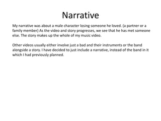 Narrative
My narrative was about a male character losing someone he loved. (a partner or a
family member) As the video and story progresses, we see that he has met someone
else. The story makes up the whole of my music video.
Other videos usually either involve just a bad and their instruments or the band
alongside a story. I have decided to just include a narrative, instead of the band in it
which I had previously planned.

 