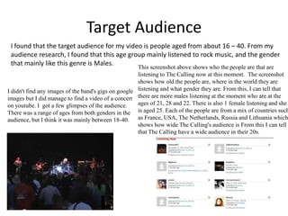 Target Audience
I found that the target audience for my video is people aged from about 16 – 40. From my
audience research, I found that this age group mainly listened to rock music, and the gender
that mainly like this genre is Males.

This screenshot above shows who the people are that are
listening to The Calling now at this moment. The screenshot
shows how old the people are, where in the world they are
I didn't find any images of the band's gigs on google listening and what gender they are. From this, I can tell that
images but I did manage to find a video of a concert there are more males listening at the moment who are at the
ages of 21, 28 and 22. There is also 1 female listening and she
on youtube. I got a few glimpses of the audience.
There was a range of ages from both genders in the is aged 25. Each of the people are from a mix of countries such
audience, but I think it was mainly between 18-40. as France, USA, The Netherlands, Russia and Lithuania which
shows how wide The Calling's audience is From this I can tell
that The Calling have a wide audience in their 20s.

 