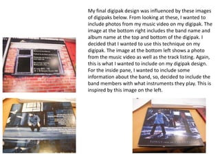 My final digipak design was influenced by these images
of digipaks below. From looking at these, I wanted to
include photos from my music video on my digipak. The
image at the bottom right includes the band name and
album name at the top and bottom of the digipak. I
decided that I wanted to use this technique on my
digipak. The image at the bottom left shows a photo
from the music video as well as the track listing. Again,
this is what I wanted to include on my digipak design.
For the inside pane, I wanted to include some
information about the band, so, decided to include the
band members with what instruments they play. This is
inspired by this image on the left.

 