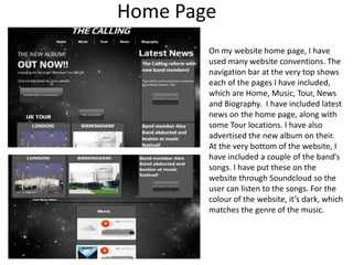 Home Page
On my website home page, I have
used many website conventions. The
navigation bar at the very top shows
each of the pages I have included,
which are Home, Music, Tour, News
and Biography. I have included latest
news on the home page, along with
some Tour locations. I have also
advertised the new album on their.
At the very bottom of the website, I
have included a couple of the band’s
songs. I have put these on the
website through Soundcloud so the
user can listen to the songs. For the
colour of the website, it’s dark, which
matches the genre of the music.

 
