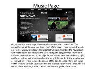 Music Page

On my website music page, I have used many website conventions. The
navigation bar at the very top shows each of the pages I have included, which
are Home, Music, Tour, News and Biography. I have described the new album
with more detail, as I have put the track listing and song timings. I have also
included my music video on this page for the user to view, and at the top right,
an iTunes button so the user can buy the song if they wish. At the very bottom
of the website, I have included a couple of the band’s songs. I have put these
on the website through Soundcloud so the user can listen to the songs. For the
colour of the website, it’s dark, which matches the genre of the music.

 