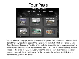 Tour Page

On my website tour page, I have again used many website conventions. The navigation
bar at the very top shows each of the pages I have included, which are Home, Music,
Tour, News and Biography. The title of the website is consistent on every page, which is
the name of the band. I have included the 6 tour locations that I have made up, with an
image of the arena showing the user where the tour is. I have also included the tour
dates underneath the arena images. For the colour of the website, it’s dark, which
matches the genre of the music.

 