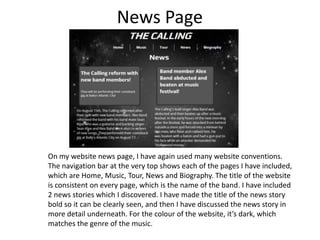 News Page

On my website news page, I have again used many website conventions.
The navigation bar at the very top shows each of the pages I have included,
which are Home, Music, Tour, News and Biography. The title of the website
is consistent on every page, which is the name of the band. I have included
2 news stories which I discovered. I have made the title of the news story
bold so it can be clearly seen, and then I have discussed the news story in
more detail underneath. For the colour of the website, it’s dark, which
matches the genre of the music.

 