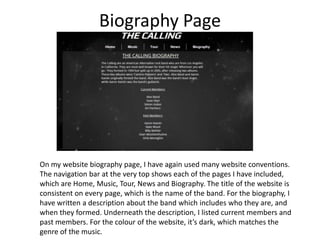 Biography Page

On my website biography page, I have again used many website conventions.
The navigation bar at the very top shows each of the pages I have included,
which are Home, Music, Tour, News and Biography. The title of the website is
consistent on every page, which is the name of the band. For the biography, I
have written a description about the band which includes who they are, and
when they formed. Underneath the description, I listed current members and
past members. For the colour of the website, it’s dark, which matches the
genre of the music.

 