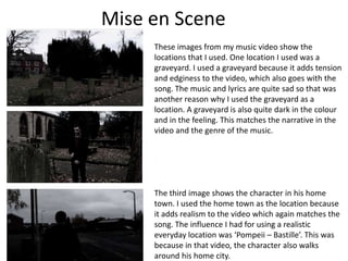 Mise en Scene
These images from my music video show the
locations that I used. One location I used was a
graveyard. I used a graveyard because it adds tension
and edginess to the video, which also goes with the
song. The music and lyrics are quite sad so that was
another reason why I used the graveyard as a
location. A graveyard is also quite dark in the colour
and in the feeling. This matches the narrative in the
video and the genre of the music.

The third image shows the character in his home
town. I used the home town as the location because
it adds realism to the video which again matches the
song. The influence I had for using a realistic
everyday location was ‘Pompeii – Bastille’. This was
because in that video, the character also walks
around his home city.

 