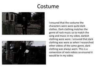 Costume
I ensured that the costume the
characters wore were quite dark
clothes. Dark clothing matches the
genre of rock music so to match the
song and music in my video, darkish
clothing were wore. I ensured that dark
clothing was wore as when I researched
other videos of the same genre, dark
clothing was always worn. This is a
convention of rock videos so ensured it
would be in my video.

 