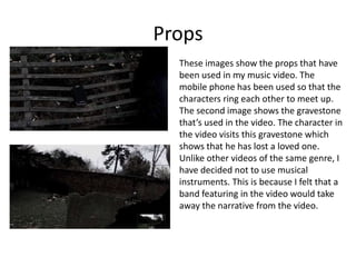 Props
These images show the props that have
been used in my music video. The
mobile phone has been used so that the
characters ring each other to meet up.
The second image shows the gravestone
that’s used in the video. The character in
the video visits this gravestone which
shows that he has lost a loved one.
Unlike other videos of the same genre, I
have decided not to use musical
instruments. This is because I felt that a
band featuring in the video would take
away the narrative from the video.

 