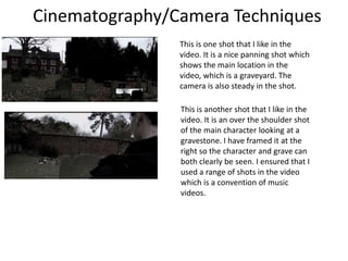 Cinematography/Camera Techniques
This is one shot that I like in the
video. It is a nice panning shot which
shows the main location in the
video, which is a graveyard. The
camera is also steady in the shot.
This is another shot that I like in the
video. It is an over the shoulder shot
of the main character looking at a
gravestone. I have framed it at the
right so the character and grave can
both clearly be seen. I ensured that I
used a range of shots in the video
which is a convention of music
videos.

 
