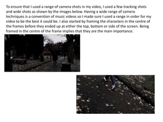 To ensure that I used a range of camera shots in my video, I used a few tracking shots
and wide shots as shown by the images below. Having a wide range of camera
techniques is a convention of music videos so I made sure I used a range in order for my
video to be the best it could be. I also started by framing the characters in the centre of
the frames before they ended up at either the top, bottom or side of the screen. Being
framed in the centre of the frame implies that they are the main importance.

 