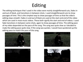 Editing
The editing techniques that I used in the video were mainly straightforward cuts, fades in
and out of black, and transitions in between shots. I used straightforward cuts to show
passages of time. This is the simplest way to show passages of time so that the video’s
editing stays smooth. Fades in and out of black are used at the start and end of the video
which are used in most music videos. These both signify the start and end of videos. I used
fade transitions in between some shots, again to show passages of time. The editing pace
of my video depended on the pace of the song. The song was quite slow so I decided to
make the editing pace quite slow. If the song was quicker, I would have quickened up the
editing pace to match the pace of the song.

 