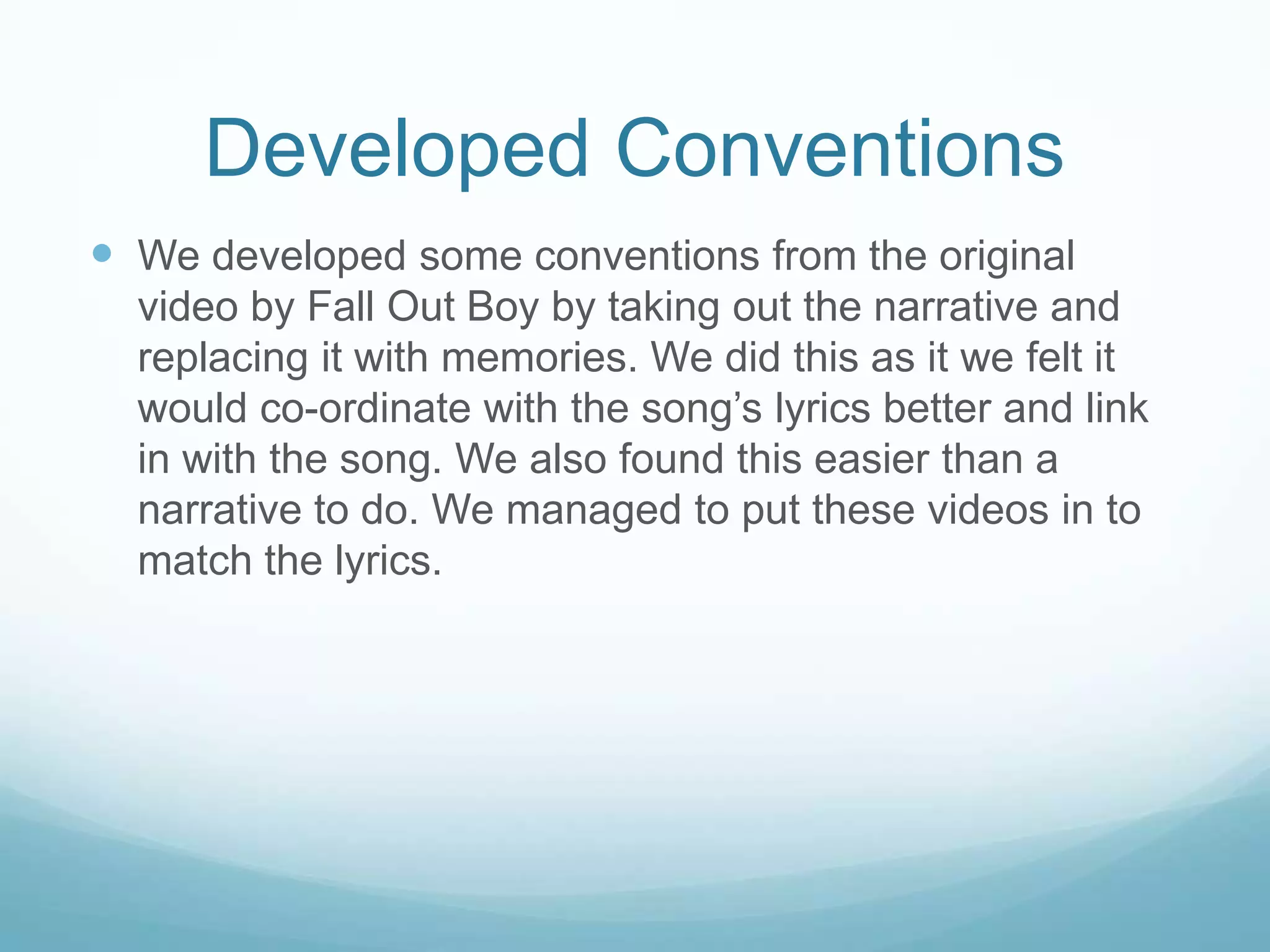 Developed Conventions
 We developed some conventions from the original
video by Fall Out Boy by taking out the narrative and
replacing it with memories. We did this as it we felt it
would co-ordinate with the song’s lyrics better and link
in with the song. We also found this easier than a
narrative to do. We managed to put these videos in to
match the lyrics.

 