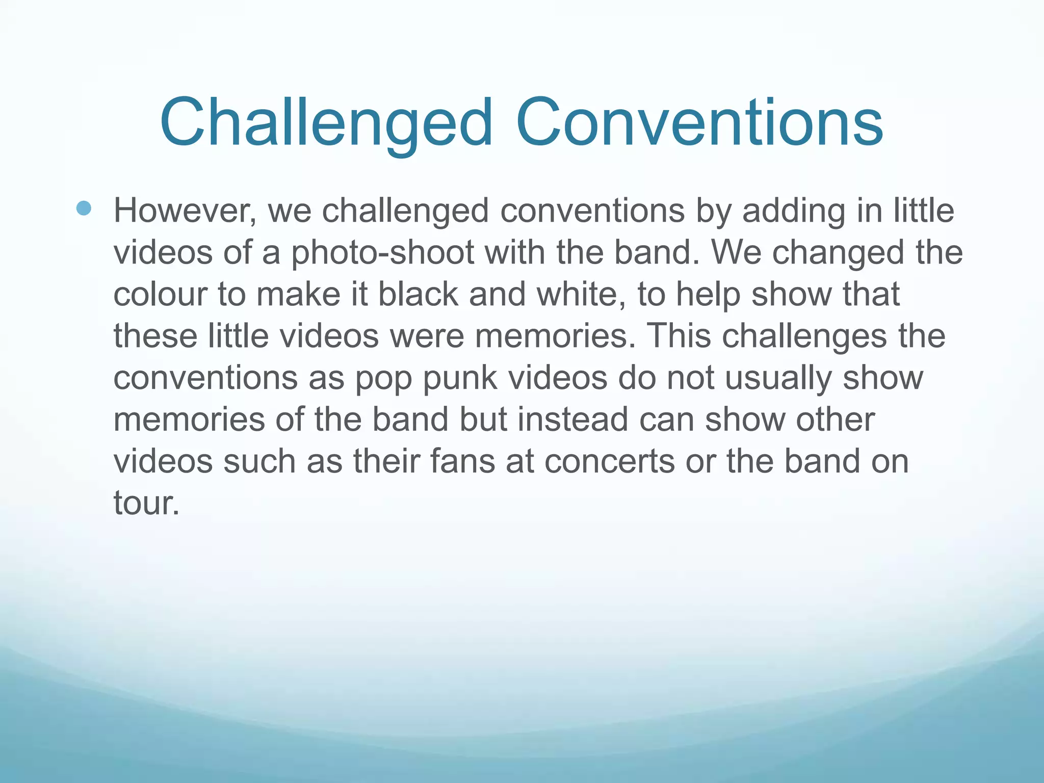 Challenged Conventions
 However, we challenged conventions by adding in little
videos of a photo-shoot with the band. We changed the
colour to make it black and white, to help show that
these little videos were memories. This challenges the
conventions as pop punk videos do not usually show
memories of the band but instead can show other
videos such as their fans at concerts or the band on
tour.

 
