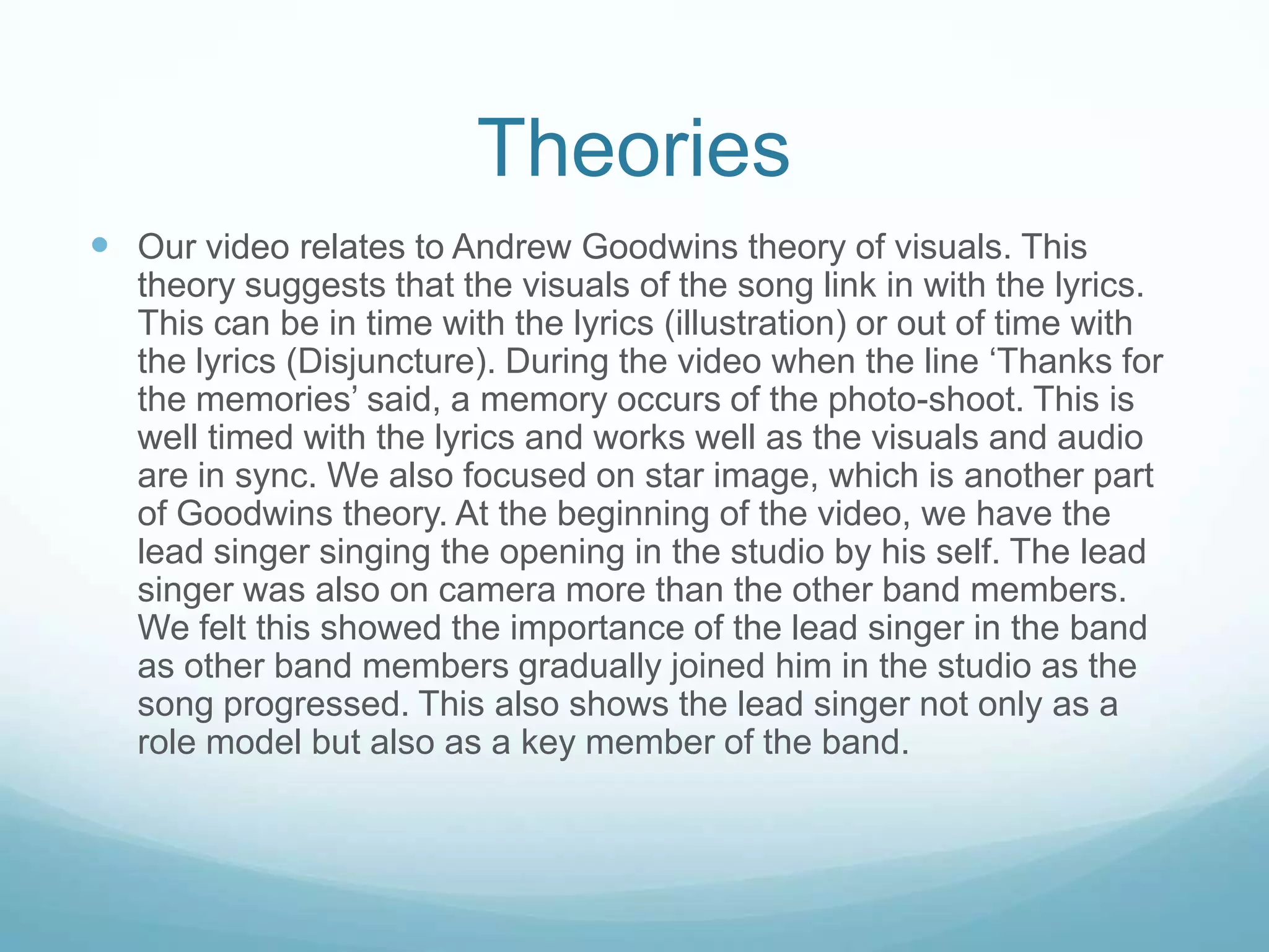 Theories
 Our video relates to Andrew Goodwins theory of visuals. This
theory suggests that the visuals of the song link in with the lyrics.
This can be in time with the lyrics (illustration) or out of time with
the lyrics (Disjuncture). During the video when the line ‘Thanks for
the memories’ said, a memory occurs of the photo-shoot. This is
well timed with the lyrics and works well as the visuals and audio
are in sync. We also focused on star image, which is another part
of Goodwins theory. At the beginning of the video, we have the
lead singer singing the opening in the studio by his self. The lead
singer was also on camera more than the other band members.
We felt this showed the importance of the lead singer in the band
as other band members gradually joined him in the studio as the
song progressed. This also shows the lead singer not only as a
role model but also as a key member of the band.

 