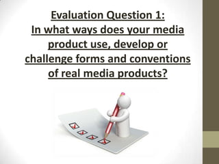 Evaluation Question 1:
In what ways does your media
product use, develop or
challenge forms and conventions
of real media products?

 