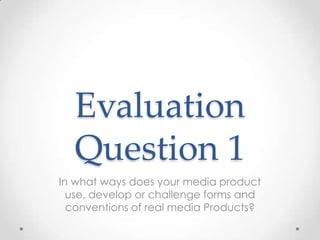 Evaluation
Question 1
In what ways does your media product
use, develop or challenge forms and
conventions of real media Products?

 