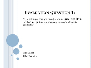 EVALUATION QUESTION 1:
"In what ways does your media product use, develop,
or challenge forms and conventions of real media
products?”

The Cheat
Lily Hawkins

 