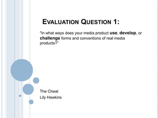 EVALUATION QUESTION 1:
"In what ways does your media product use, develop, or
challenge forms and conventions of real media
products?”

The Cheat
Lily Hawkins

 